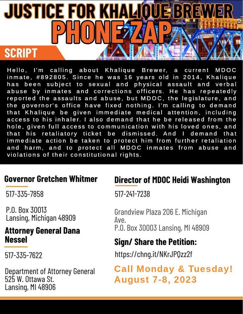 Phone Zap for Khalique Brewer Infographic with script and contact information: Script: Hello, I’m calling about Khalique Brewer, a current MDOC inmate, #892805. Since he was 16 years old in 2014, Khalique has been subject to sexual and physical assault and verbal abuse by inmates and corrections officers. He has repeatedly reported the assaults and abuse, but MDOC, the legislature, and the governor’s office have fixed nothing. I’m calling to demand that Khalique be given immediate medical attention, including access to his inhaler. I also demand that he be released from the hole, given full access to communication with his loved ones, and that his retaliatory ticket be dismissed. And I demand that immediate action be taken to protect him from further retaliation and harm, and to protect all MDOC inmates from abuse and violations of their constitutional rights. Governor Gretchen Whitmer, 517-335-7858, P.O. Box 30013, Lansing Michigan, 48909 Director of MDOC Heidi Washington, 517-241-7238, Grandview Plaza 206 E. Michigan Ave. P.O. Box 30003 Lansing, MI 48909 Attorney General Dana Nessel, 517-335-7622, Department of Attorney General 525 W. Ottawa St.