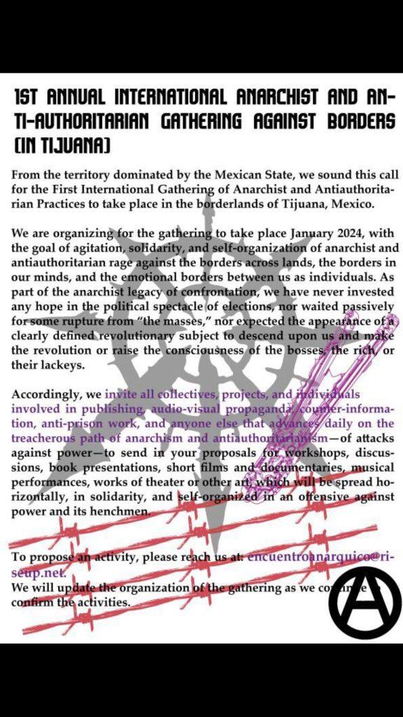 Event flyer with blocks of text, bolt cutters cutting barbed wire, and a chaos star, reading: "1st Annual International Anarchist and Anti-Authoritarian Gathering Against Borders (in Tijuana). From the territory dominated by the Mexican State, we sound this call for the First International Gathering of Anarchist and Antiauthoritarian Practices to take place in the borderlands of Tijuana, Mexico. We are organizing for the gathering to take place January 25, 26 and 27 2024, with the goal of agitation, solidarity, and self-organization of anarchist and antiauthoritarian rage against the borders across lands, the borders in our minds, and the emotional borders between us as individuals. As part of the anarchist legacy of confrontation, we have never invested any hope in the political spectacle of elections, nor waited passively for some rupture from “the masses,” nor expected the appearance of a clearly defined revolutionary subject to descend upon us and make the revolution or raise the consciousness of the bosses, the rich, or their lackeys. Accordingly, we invite all collectives, projects, and individuals involved in publishing, audio-visual propaganda, counter-information, anti-prison work, and anyone else that advances daily on the treacherous path of anarchism and antiauthoritarianism—of attacks against power—to send in your proposals for workshops, discussions, book presentations, short films and documentaries, musical performances, works of theater or other art, which will be spread horizontally, in solidarity, and self-organized in an offensive against power and its henchmen. To propose an activity, please reach us at: encuentroanarquico@riseup.net. We will update the organization of the gathering as we continue to confirm the activities."