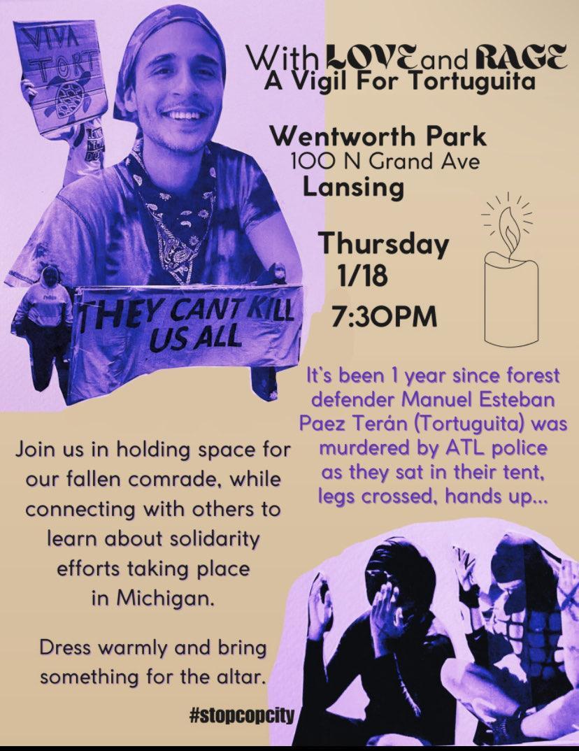 Event flyer reading: With love and rage a vigil for Tortuguita Wentworth Park, 100 N Grand Ave, Lansing Thursday 1/18 7:30pm It's been 1 year since forest defender Manuel Esteban Paez Teran (Tortuguita) was murdered by ATL police as they sat in their tent, legs crossed, hands up... Join us in holding space for our fallen comrade, while connecting with others to learn about solidarity efforts taking place in Michigan. Dress warmly and bring something for the altar. #stopcopcity