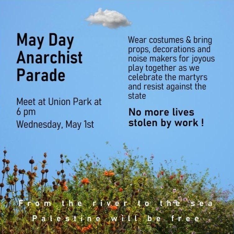 Event flyer with flowers and a clear blue sky, with a single small cloud in the center. It reads: May Day Anarchist Parade. Meet at Union Park at 6pm, Wednesday May 1st. Wear costumes & bring props, decorations and noise makers for joyous play together as we celebrate the martyrs and resist against the state. No more lives stolen by work! From the river to the sea Palestine will be free.