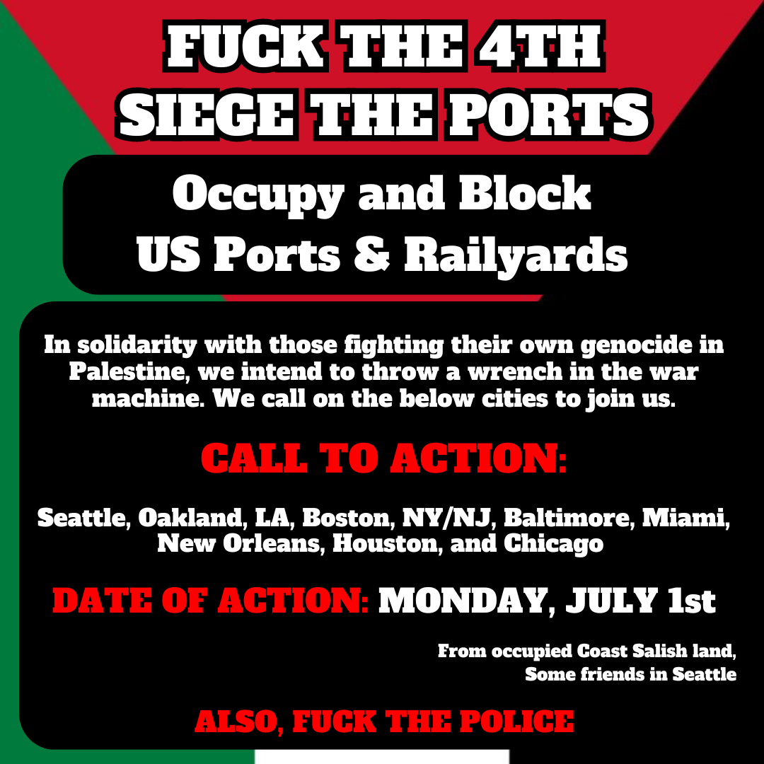 Flyer with Palestinian flag background. It reads: Fuck the 4th seize the ports. Occupy and block US ports & railyards. In solidarity with those fighting their own genocide in Palestine, we intend to throw a wrench in the war machine. We call on the below cities to join us. Seattle, Oakland, LA, Boston, NY/NJ, Baltimore, Miami, New Orleans, Houston, and Chicago. Date of action Monday July 1st. From occupied Coast Salish land, some friends in Seattle. Also fuck the police.