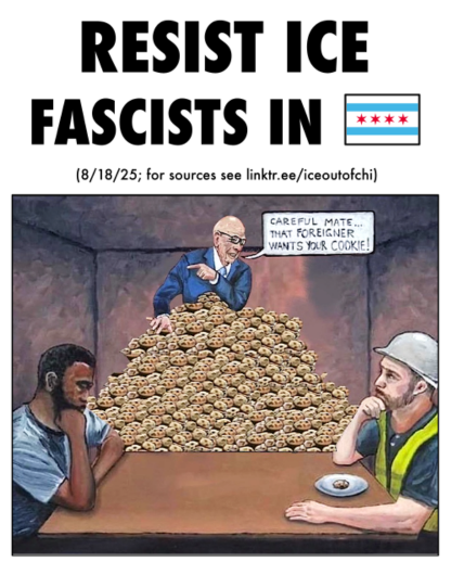 Excerpt from front of "Resist ICE Fascists in Chicago" pamphlet. The title is above an illustration of two people sitting at a table facing each other. One is a white man wearing a hard hat and yellow reflective vest with a single cookie in front of him. Across from him is a black man wearing a t-shirt and with nothing in front of him. Between them both in the background is a bald man in a suit atop a huge pile of cookies, pointing to the black man as he says to the white man "Careful mate... that foreigner wants your cookie!"
